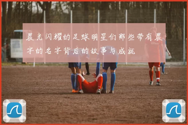 晨光闪耀的足球明星们那些带有晨字的名字背后的故事与成就