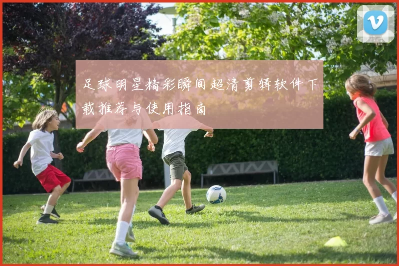 足球明星精彩瞬间超清剪辑软件下载推荐与使用指南