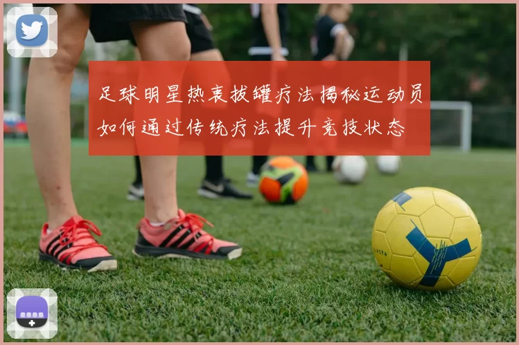 足球明星热衷拔罐疗法揭秘运动员如何通过传统疗法提升竞技状态