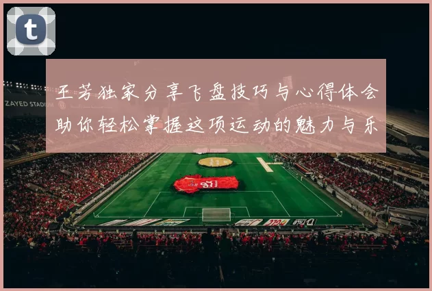王芳独家分享飞盘技巧与心得体会助你轻松掌握这项运动的魅力与乐趣