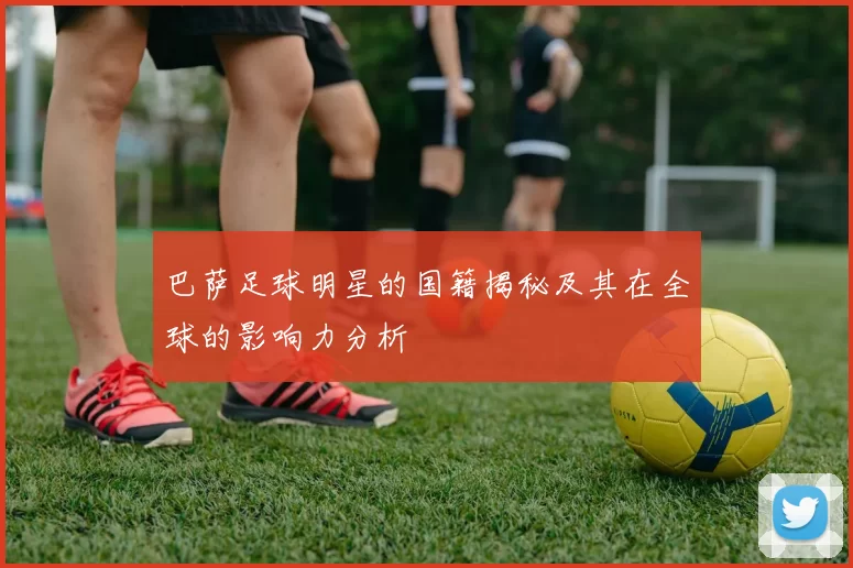 巴萨足球明星的国籍揭秘及其在全球的影响力分析