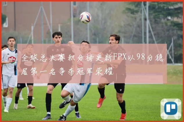 全球总决赛积分榜更新FPX以98分稳居第一名争夺冠军荣耀