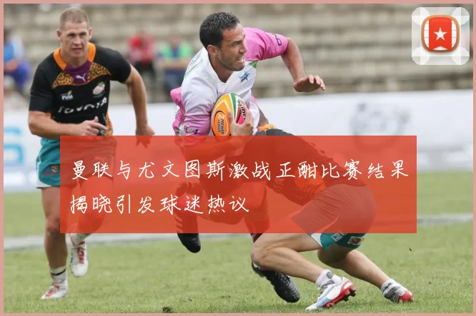 曼联与尤文图斯激战正酣比赛结果揭晓引发球迷热议
