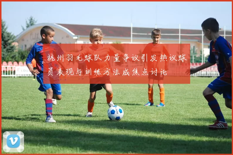 杭州羽毛球队力量争议引发热议球员表现与训练方法成焦点讨论