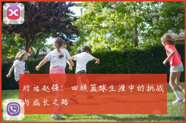 对话赵强：回顾篮球生涯中的挑战与成长之路