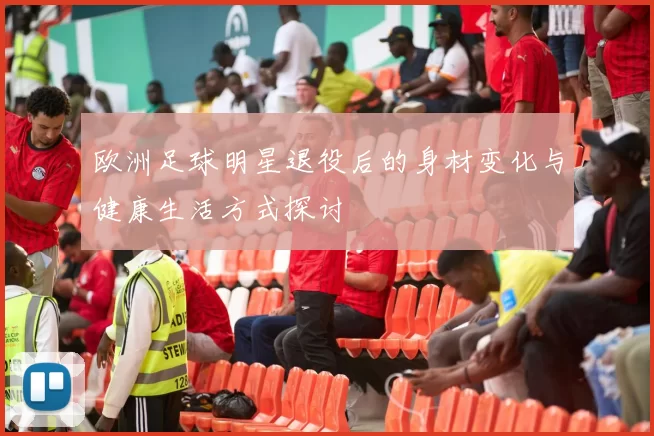欧洲足球明星退役后的身材变化与健康生活方式探讨