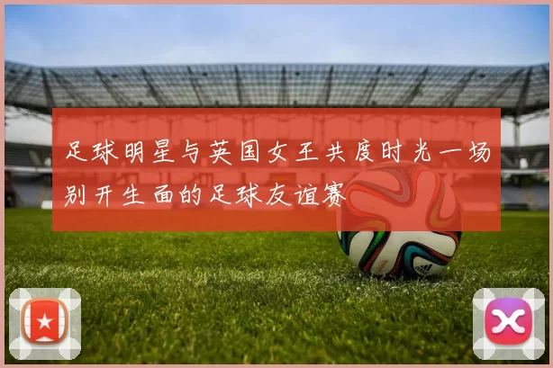 足球明星与英国女王共度时光一场别开生面的足球友谊赛