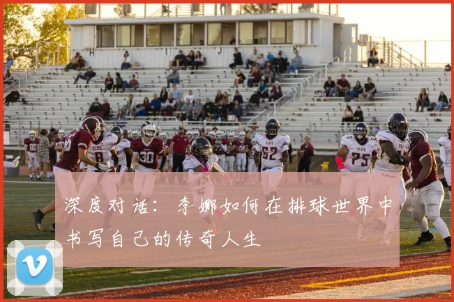 深度对话：李娜如何在排球世界中书写自己的传奇人生