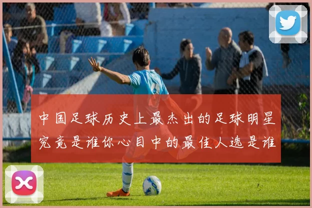 中国足球历史上最杰出的足球明星究竟是谁你心目中的最佳人选是谁