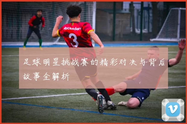 足球明星挑战赛的精彩对决与背后故事全解析