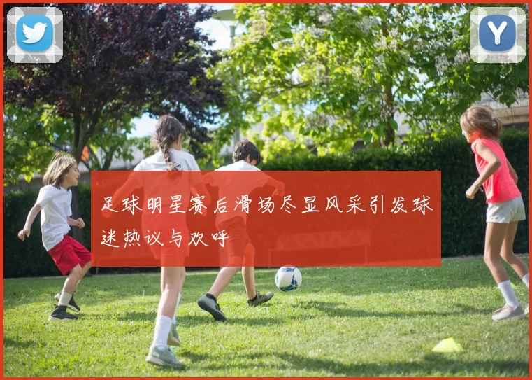 足球明星赛后滑场尽显风采引发球迷热议与欢呼