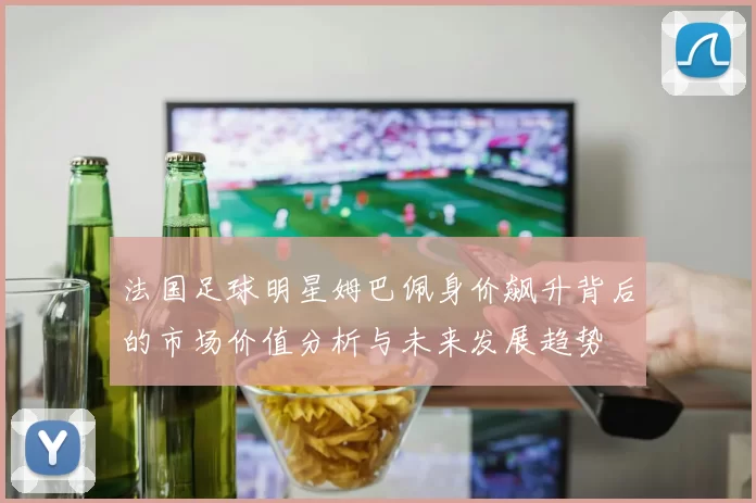 法国足球明星姆巴佩身价飙升背后的市场价值分析与未来发展趋势