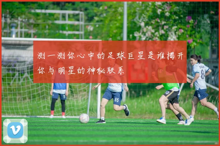 测一测你心中的足球巨星是谁揭开你与明星的神秘联系