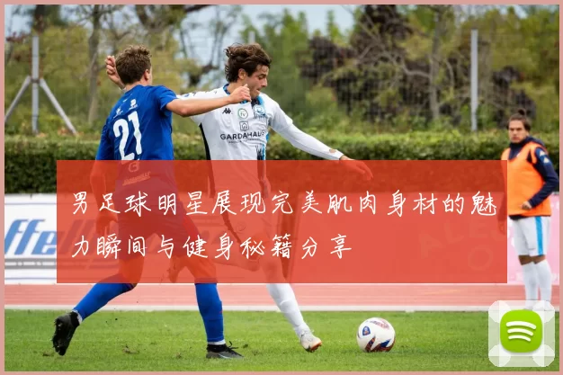 男足球明星展现完美肌肉身材的魅力瞬间与健身秘籍分享