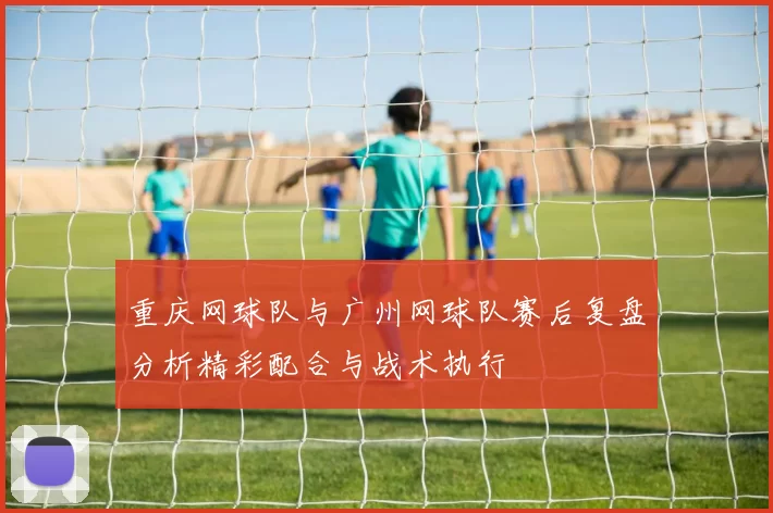 重庆网球队与广州网球队赛后复盘分析精彩配合与战术执行