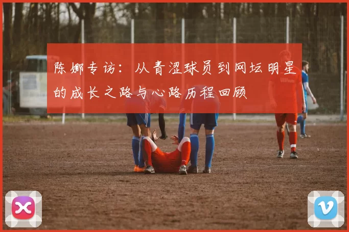陈娜专访：从青涩球员到网坛明星的成长之路与心路历程回顾