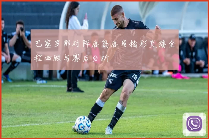 巴塞罗那对阵鹿岛鹿角精彩直播全程回顾与赛后分析