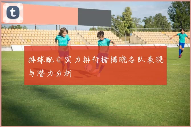 排球配合实力排行榜揭晓各队表现与潜力分析
