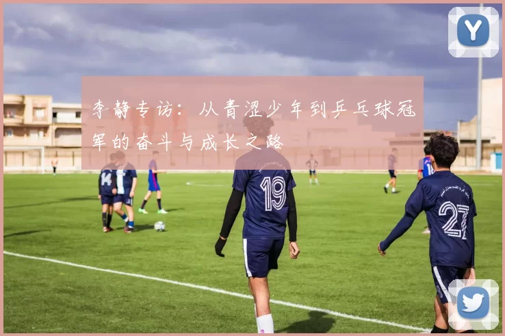 李静专访：从青涩少年到乒乓球冠军的奋斗与成长之路