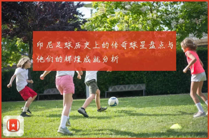 印尼足球历史上的传奇球星盘点与他们的辉煌成就分析