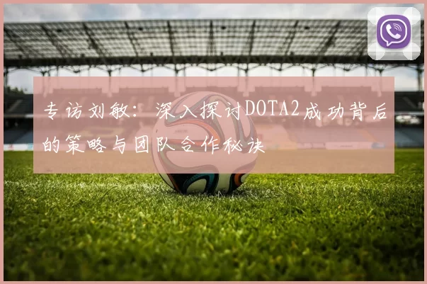 专访刘敏：深入探讨DOTA2成功背后的策略与团队合作秘诀