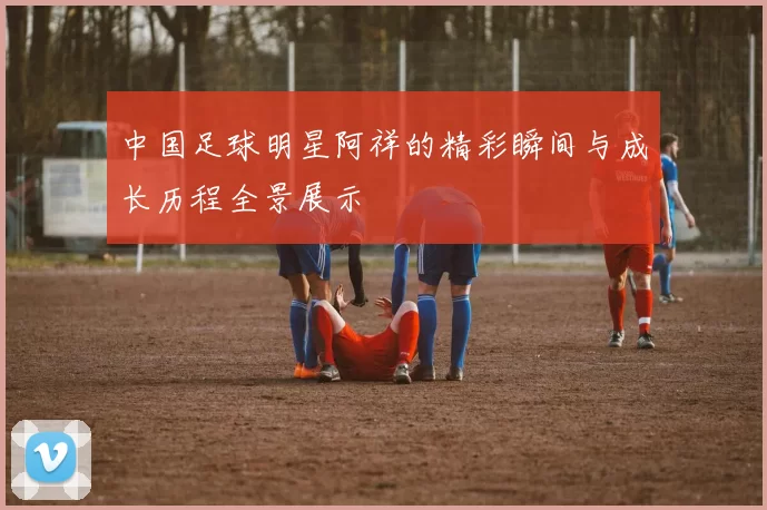 中国足球明星阿祥的精彩瞬间与成长历程全景展示
