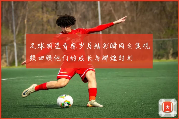 足球明星青春岁月精彩瞬间合集视频回顾他们的成长与辉煌时刻