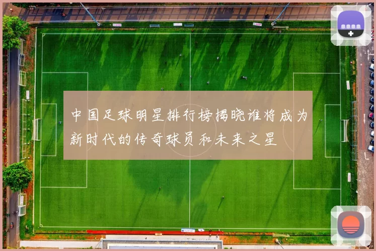 中国足球明星排行榜揭晓谁将成为新时代的传奇球员和未来之星