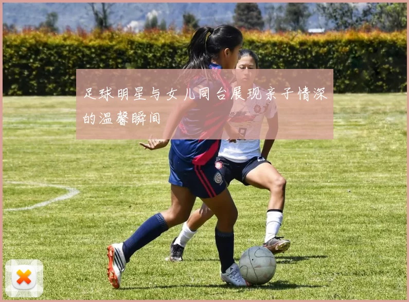 足球明星与女儿同台展现亲子情深的温馨瞬间