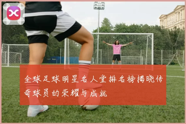 全球足球明星名人堂排名榜揭晓传奇球员的荣耀与成就