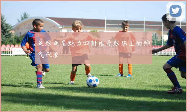 足球明星魅力四射谁是球场上的帅气代表