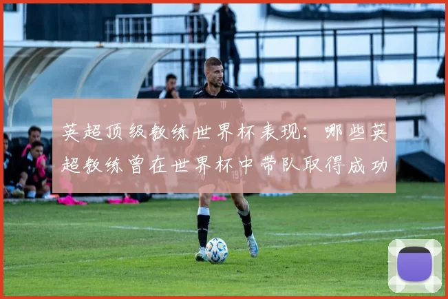 英超顶级教练世界杯表现：哪些英超教练曾在世界杯中带队取得成功？