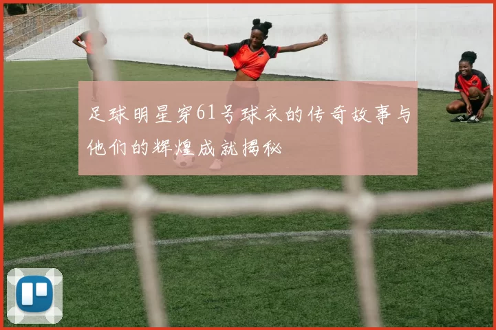 足球明星穿61号球衣的传奇故事与他们的辉煌成就揭秘