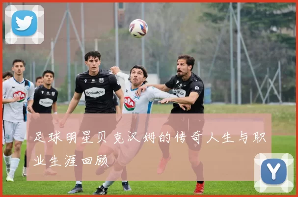足球明星贝克汉姆的传奇人生与职业生涯回顾