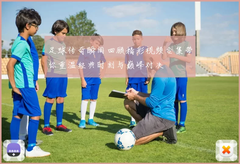 足球传奇瞬间回顾精彩视频合集带你重温经典时刻与巅峰对决