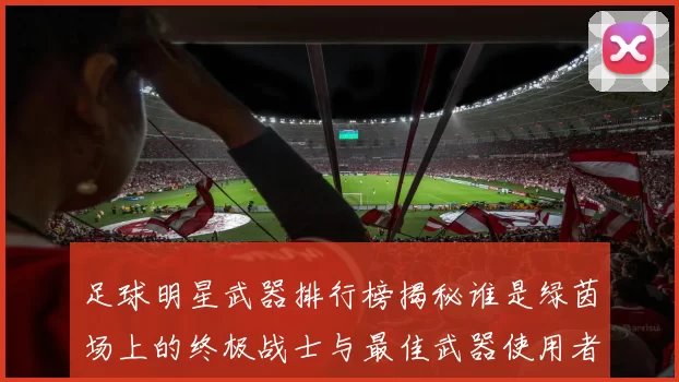 足球明星武器排行榜揭秘谁是绿茵场上的终极战士与最佳武器使用者