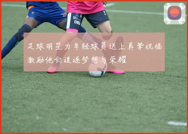 足球明星为年轻球员送上真挚祝福激励他们追逐梦想与荣耀