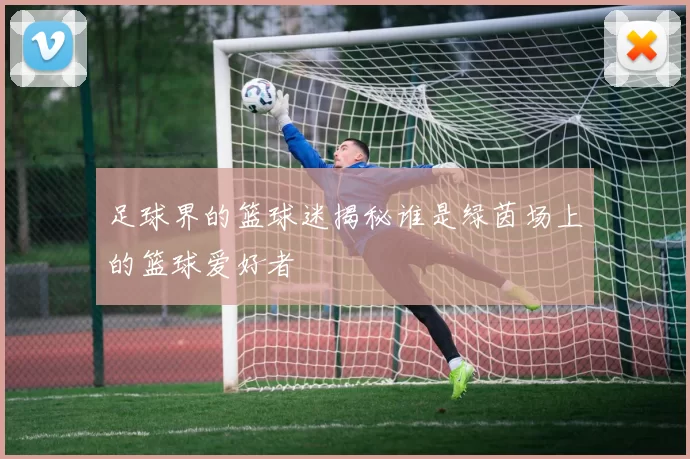 足球界的篮球迷揭秘谁是绿茵场上的篮球爱好者