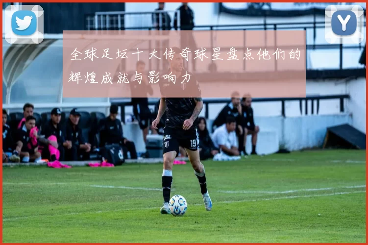 全球足坛十大传奇球星盘点他们的辉煌成就与影响力