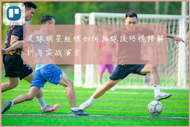 足球明星经理如何抽球技巧视频解析与实战演示