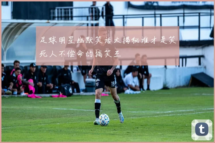 足球明星幽默笑话大揭秘谁才是笑死人不偿命的搞笑王