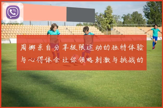 周娜亲自分享极限运动的独特体验与心得体会让你领略刺激与挑战的魅力