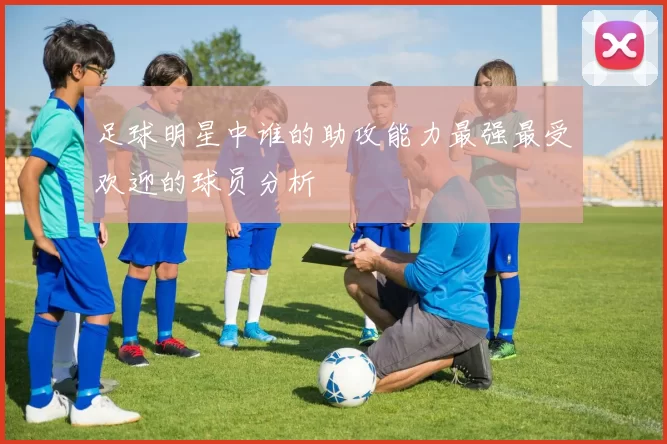 足球明星中谁的助攻能力最强最受欢迎的球员分析
