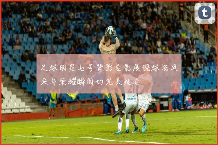 足球明星七号背影合影展现球场风采与荣耀瞬间的完美结合