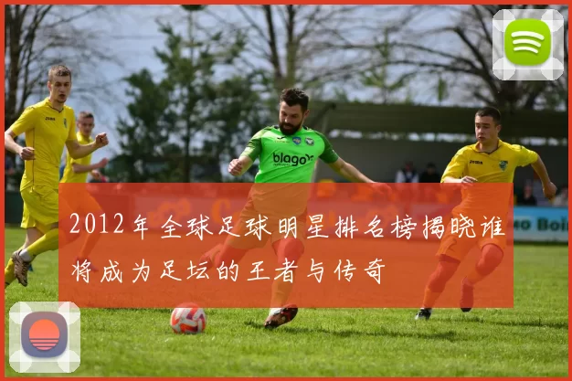 2012年全球足球明星排名榜揭晓谁将成为足坛的王者与传奇