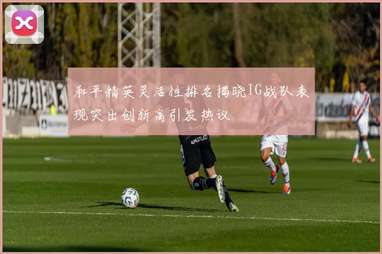 和平精英灵活性排名揭晓IG战队表现突出创新高引发热议