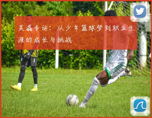 吴磊专访：从少年篮球梦到职业生涯的成长与挑战