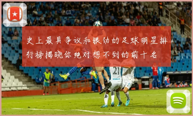 史上最具争议和狠劲的足球明星排行榜揭晓你绝对想不到的前十名