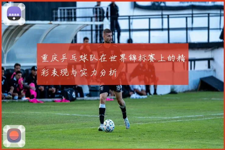 重庆乒乓球队在世界锦标赛上的精彩表现与实力分析