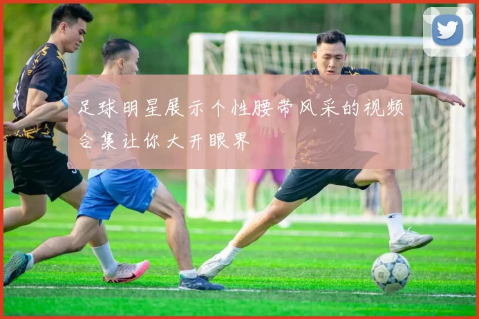 足球明星展示个性腰带风采的视频合集让你大开眼界